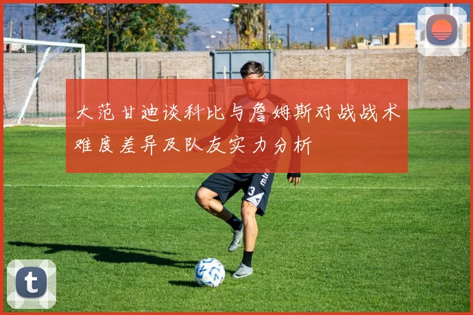 大范甘迪谈科比与詹姆斯对战战术难度差异及队友实力分析