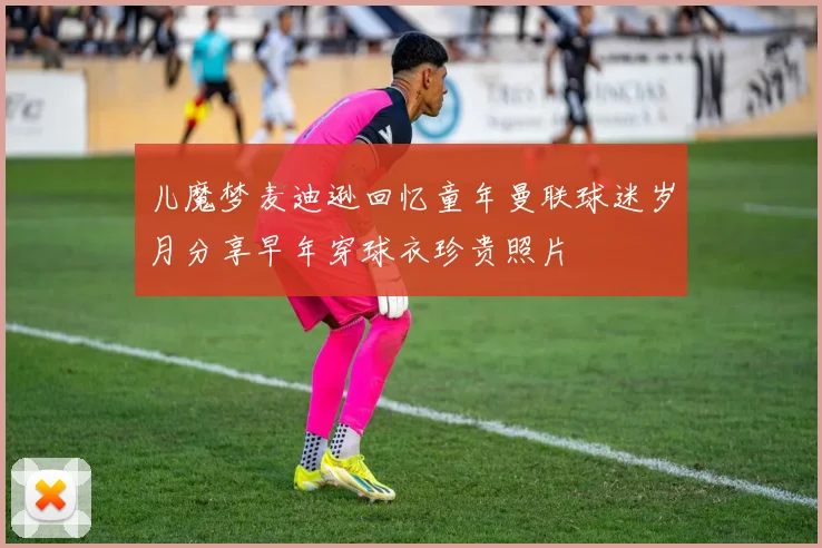 儿魔梦麦迪逊回忆童年曼联球迷岁月分享早年穿球衣珍贵照片