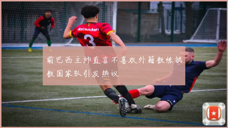 前巴西主帅直言不喜欢外籍教练执教国家队引发热议