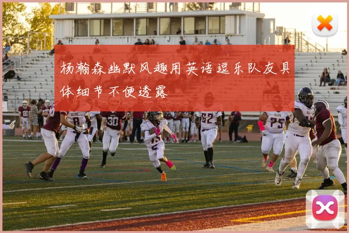 杨瀚森幽默风趣用英语逗乐队友具体细节不便透露